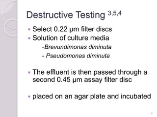 Destructive Testing 3,5,4
 Select 0.22 µm filter discs
 Solution of culture media
-Brevundimonas diminuta
- Pseudomonas diminuta
 The effluent is then passed through a
second 0.45 µm assay filter disc
 placed on an agar plate and incubated
8
 