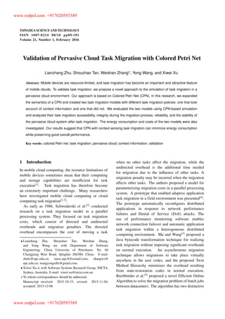 TSINGHUA SCIENCE AND TECHNOLOGY
ISSNll1007-0214ll08/10llpp89-101
Volume 21, Number 1, February 2016
Validation of Pervasive Cloud Task Migration with Colored Petri Net
Lianzhang Zhu, Shouchao Tan, Weishan Zhang , Yong Wang, and Xiwei Xu
Abstract: Mobile devices are resource-limited, and task migration has become an important and attractive feature
of mobile clouds. To validate task migration, we propose a novel approach to the simulation of task migration in a
pervasive cloud environment. Our approach is based on Colored Petri Net (CPN). In this research, we expanded
the semantics of a CPN and created two task migration models with different task migration policies: one that took
account of context information and one that did not. We evaluated the two models using CPN-based simulation
and analyzed their task migration accessibility, integrity during the migration process, reliability, and the stability of
the pervasive cloud system after task migration. The energy consumption and costs of the two models were also
investigated. Our results suggest that CPN with context sensing task migration can minimize energy consumption
while preserving good overall performance.
Key words: colored Petri net; task migration; pervasive cloud; context information; validation
1 Introduction
In mobile cloud computing, the resource limitations of
mobile devices sometimes mean that their computing
and storage capabilities are insufﬁcient for task
execution[1]
. Task migration has therefore become
an extremely important challenge. Many researchers
have investigated mobile cloud computing or cloud
computing task migration[2,3]
.
As early as 1988, Schwederski et al.[2]
conducted
research on a task migration model in a parallel
processing system. They focused on task migration
costs, which consist of directed and undirected
overheads and migration penalties. The directed
overhead encompasses the cost of moving a task
Lianzhang Zhu, Shouchao Tan, Weishan Zhang,
and Yong Wang are with Department of Software
Engineering, China University of Petroleum, No. 66
Changjiang West Road, Qingdao 266580, China. E-mail:
zhulz@upc.edu.cn; tansc.upc@foxmail.com; zhangws@
upc.edu.cn; wangyongsdlx@gmail.com.
Xiwei Xu is with Software Systems Research Group, NICTA,
Sydney, Australia. E-mail: xiwei.xu@nicta.com.au.
To whom correspondence should be addressed.
Manuscript received: 2015-10-15; revised: 2015-11-04;
accepted: 2015-12-06
when no other tasks affect the migration, while the
undirected overhead is the additional time needed
for migration due to the inﬂuence of other tasks. A
migration penalty may be incurred when the migration
affects other tasks. The authors proposed a model for
parameterizing migration costs in a parallel processing
system. A prototype that enabled adaptive application
task migration in a Grid environment was presented[4]
.
The prototype automatically reconﬁgures distributed
applications in response to network performance
failures and Denial of Service (DoS) attacks. The
use of performance monitoring software enables
network connection failover and automatic application
task migration within a heterogeneous distributed
computing environment. Ma and Wang[3]
proposed a
Java bytecode transformation technique for realizing
task migration without imposing signiﬁcant overheads
on normal execution. An asynchronous migration
technique allows migrations to take place virtually
anywhere in the user codes, and the proposed Twin
Method Hierarchy minimizes the overhead resulting
from state-restoration codes in normal execution.
Buchbinder et al.[5]
proposed a novel Efﬁcient Online
Algorithm to solve the migration problem of batch jobs
between datacenters. The algorithm has two distinctive
www.redpel.com +917620593389
www.redpel.com +917620593389
 