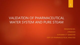 VALIDATION OF PHARMACEUTICAL
WATER SYSTEM AND PURE STEAM
PRESENTED BY,
J.PRAKASH
M.PHARM 1ST SEMESTER
DEPT OF PHARMACEUTICAL ANALYSIS
1
 