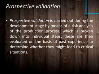 Prospective validation
• Prospective validation is carried out during the
development stage by means of a risk analysis
of the production process, which is broken
down into individual steps: these are then
evaluated on the basis of past experience to
determine whether they might lead to critical
situations.
 