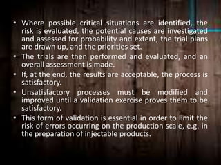 • Where possible critical situations are identified, the
risk is evaluated, the potential causes are investigated
and assessed for probability and extent, the trial plans
are drawn up, and the priorities set.
• The trials are then performed and evaluated, and an
overall assessment is made.
• If, at the end, the results are acceptable, the process is
satisfactory.
• Unsatisfactory processes must be modified and
improved until a validation exercise proves them to be
satisfactory.
• This form of validation is essential in order to limit the
risk of errors occurring on the production scale, e.g. in
the preparation of injectable products.
 