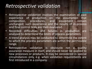 Retrospective validation
• Retrospective validation involves the examination of past
experience of production on the assumption that
composition, procedures, and equipment remain
unchanged; such experience and the results of in-process
and final control tests are then evaluated.
• Recorded difficulties and failures in production are
analysed to determine the limits of process parameters.
• A trend analysis may be conducted to determine the extent
to which the process parameters are within the permissible
range.
• Retrospective validation is obviously not a quality
assurance measure in itself, and should never be applied to
new processes or products. It may be considered in special
circumstances only, e.g. when validation requirements are
first introduced in a company.
 