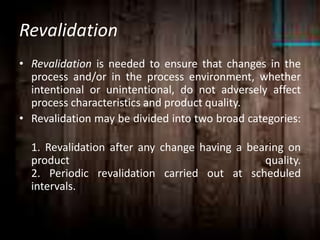 Revalidation
• Revalidation is needed to ensure that changes in the
process and/or in the process environment, whether
intentional or unintentional, do not adversely affect
process characteristics and product quality.
• Revalidation may be divided into two broad categories:
1. Revalidation after any change having a bearing on
product quality.
2. Periodic revalidation carried out at scheduled
intervals.
 