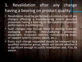 1. Revalidation after any change
having a bearing on product quality.
• Revalidation must be performed on introduction of any
changes affecting a manufacturing and/or standard
procedure having a bearing on the established product
performance characteristics.
• Such changes may include those in starting material,
packaging material, manufacturing processes,
equipment, in-process controls, manufacturing areas,
or support systems (water, steam, etc.).
• Every such change requested should be reviewed by a
qualified validation group, which will decide whether it
is significant enough to justify revalidation and, if so, its
extent.
 