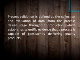Process validation is defined as the collection
and evaluation of data, from the process
design stage throughout production, which
establishes scientific evidence that a process is
capable of consistently delivering quality
products.
 