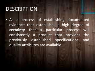 DESCRIPTION
• As a process of establishing documented
evidence that establishes a high degree of
certainty that a particular process will
consistently a product that provides the
previously established specifications and
quality attributes are available.
 