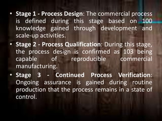 • Stage 1 - Process Design: The commercial process
is defined during this stage based on 100
knowledge gained through development and
scale-up activities.
• Stage 2 - Process Qualification: During this stage,
the process design is confirmed as 103 being
capable of reproducible commercial
manufacturing.
• Stage 3 - Continued Process Verification:
Ongoing assurance is gained during routine
production that the process remains in a state of
control.
 