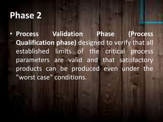 Phase 2
• Process Validation Phase (Process
Qualification phase) designed to verify that all
established limits of the critical process
parameters are valid and that satisfactory
products can be produced even under the
"worst case" conditions.
 