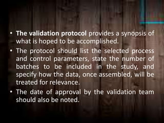 • The validation protocol provides a synopsis of
what is hoped to be accomplished.
• The protocol should list the selected process
and control parameters, state the number of
batches to be included in the study, and
specify how the data, once assembled, will be
treated for relevance.
• The date of approval by the validation team
should also be noted.
 