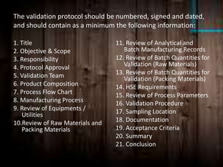 The validation protocol should be numbered, signed and dated,
and should contain as a minimum the following information:
1. Title
2. Objective & Scope
3. Responsibility
4. Protocol Approval
5. Validation Team
6. Product Composition
7. Process Flow Chart
8. Manufacturing Process
9. Review of Equipments /
Utilities
10.Review of Raw Materials and
Packing Materials
11. Review of Analytical and
Batch Manufacturing Records
12. Review of Batch Quantities for
Validation (Raw Materials)
13. Review of Batch Quantities for
Validation (Packing Materials)
14. HSE Requirements
15. Review of Process Parameters
16. Validation Procedure
17. Sampling Location
18. Documentation
19. Acceptance Criteria
20. Summary
21. Conclusion
 