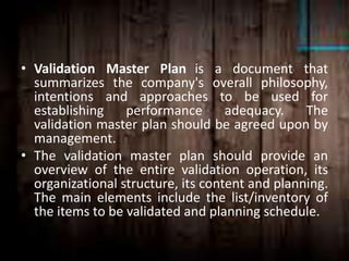 • Validation Master Plan is a document that
summarizes the company's overall philosophy,
intentions and approaches to be used for
establishing performance adequacy. The
validation master plan should be agreed upon by
management.
• The validation master plan should provide an
overview of the entire validation operation, its
organizational structure, its content and planning.
The main elements include the list/inventory of
the items to be validated and planning schedule.
 