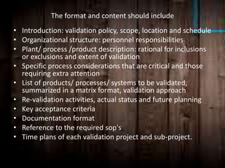 The format and content should include
• Introduction: validation policy, scope, location and schedule
• Organizational structure: personnel responsibilities
• Plant/ process /product description: rational for inclusions
or exclusions and extent of validation
• Specific process considerations that are critical and those
requiring extra attention
• List of products/ processes/ systems to be validated,
summarized in a matrix format, validation approach
• Re-validation activities, actual status and future planning
• Key acceptance criteria
• Documentation format
• Reference to the required sop's
• Time plans of each validation project and sub-project.
 