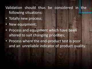 Validation should thus be considered in the
following situations:
• Totally new process;
• New equipment;
• Process and equipment which have been
altered to suit changing priorities;
• Process where the end-product test is poor
and an unreliable indicator of product quality.
 
