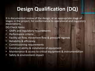 Design Qualification (DQ)
It is documented review of the design, at an appropriate stage of
stages in the project, for conformance to operational and regulatory
expectations.
DQ Check Items:
• GMPs and regulatory requirements
• Performance criteria
• Facility air flow, movement flow & pressure regimes
• Reliability & efficiency
• Commissioning requirements
• Construct ability & installation of equipment
• Maintenance & access to critical equipment & instrumentation
• Safety & environment impact
 