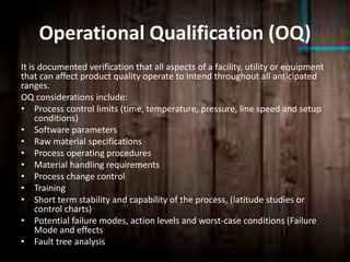 Operational Qualification (OQ)
It is documented verification that all aspects of a facility, utility or equipment
that can affect product quality operate to Intend throughout all anticipated
ranges.
OQ considerations include:
• Process control limits (time, temperature, pressure, line speed and setup
conditions)
• Software parameters
• Raw material specifications
• Process operating procedures
• Material handling requirements
• Process change control
• Training
• Short term stability and capability of the process, (latitude studies or
control charts)
• Potential failure modes, action levels and worst-case conditions (Failure
Mode and effects
• Fault tree analysis
 