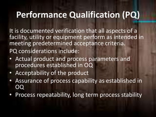 Performance Qualification (PQ)
It is documented verification that all aspects of a
facility, utility or equipment perform as intended in
meeting predetermined acceptance criteria.
PQ considerations include:
• Actual product and process parameters and
procedures established in OQ
• Acceptability of the product
• Assurance of process capability as established in
OQ
• Process repeatability, long term process stability
 