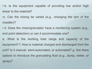 • b. Is the equipment capable of providing low and/or high
shear to the material?
•c. Can the mixing be varied (e.g., changing the rpm of the
impeller)?
• d. Does the mixer/granulator have a monitoring system (e.g.,
end point detection) or can it accommodate one?
e. What is the working load range and capacity of the
equipment? f. How is material charged and discharged from the
unit? Is it manual, semi-automated, or automated? g. Are there
options to introduce the granulating fluid (e.g., dump, meter, or
spray)?
 