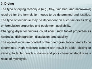 3. Drying
The type of drying technique (e.g., tray, fluid bed, and microwave)
required for the formulation needs to be determined and justified.
The type of technique may be dependent on such factors as drug
or formulation properties and equipment availability.
Changing dryer techniques could affect such tablet properties as
hardness, disintegration, dissolution, and stability.
The optimal moisture content of the dried granulation needs to be
determined. High moisture content can result in tablet picking or
sticking to tablet punch surfaces and poor chemical stability as a
result of hydrolysis.
 