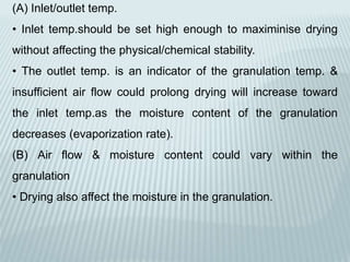 (A) Inlet/outlet temp.
• Inlet temp.should be set high enough to maximinise drying
without affecting the physical/chemical stability.
• The outlet temp. is an indicator of the granulation temp. &
insufficient air flow could prolong drying will increase toward
the inlet temp.as the moisture content of the granulation
decreases (evaporization rate).
(B) Air flow & moisture content could vary within the
granulation
• Drying also affect the moisture in the granulation.
 