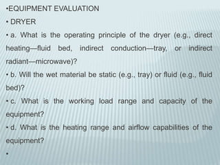•EQUIPMENT EVALUATION
• DRYER
• a. What is the operating principle of the dryer (e.g., direct
heating—fluid bed, indirect conduction—tray, or indirect
radiant—microwave)?
• b. Will the wet material be static (e.g., tray) or fluid (e.g., fluid
bed)?
• c. What is the working load range and capacity of the
equipment?
• d. What is the heating range and airflow capabilities of the
equipment?
•
 