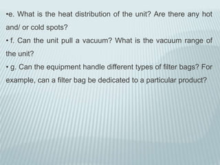 •e. What is the heat distribution of the unit? Are there any hot
and/ or cold spots?
• f. Can the unit pull a vacuum? What is the vacuum range of
the unit?
• g. Can the equipment handle different types of filter bags? For
example, can a filter bag be dedicated to a particular product?
 