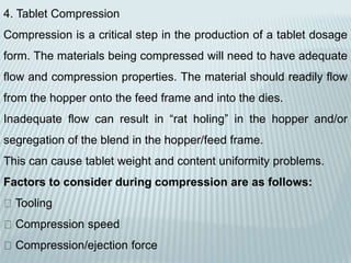 4. Tablet Compression
Compression is a critical step in the production of a tablet dosage
form. The materials being compressed will need to have adequate
flow and compression properties. The material should readily flow
from the hopper onto the feed frame and into the dies.
Inadequate flow can result in “rat holing” in the hopper and/or
segregation of the blend in the hopper/feed frame.
This can cause tablet weight and content uniformity problems.
Factors to consider during compression are as follows:
Tooling
Compression speed
Compression/ejection force
 