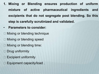 1. Mixing or Blending ensures production of uniform
mixture of active pharmaceutical ingredients and
excipients that do not segregate post blending. So this
step is carefully scrutinized and validated.
• Parameters to consider:
Mixing or blending technique
Mixing or blending speed
Mixing or blending time:
Drug uniformity
Excipient uniformity
Equipment capacity/load .
 