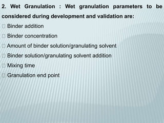 2. Wet Granulation : Wet granulation parameters to be
considered during development and validation are:
Binder addition
Binder concentration
Amount of binder solution/granulating solvent
Binder solution/granulating solvent addition
Mixing time
Granulation end point
 