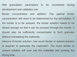 Wet granulation parameters to be considered during
development and validation are:
Binder concentration and addition: The optimal binder
concentration will need to be determined for the formulation. If
the binder is to be sprayed, the binder solution needs to be
diluted enough so that it can be pumped through the nozzle. It
should also be sufficiently concentrated to form granules
without overwetting the materials.
Amount of binder solution: how much binder or solvent solution
is required to granulate the materials?. Too much binder or
solvent solution will over wet the materials and prolong the
drying time.
 