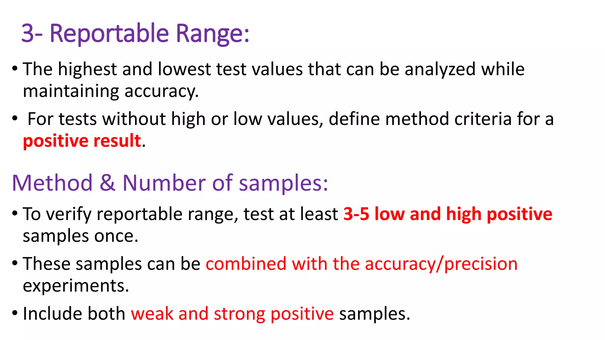 3- Reportable Range:
• The highest and lowest test values that can be analyzed while
maintaining accuracy.
• For tests without high or low values, define method criteria for a
positive result.
Method & Number of samples:
• To verify reportable range, test at least 3-5 low and high positive
samples once.
• These samples can be combined with the accuracy/precision
experiments.
• Include both weak and strong positive samples.
 