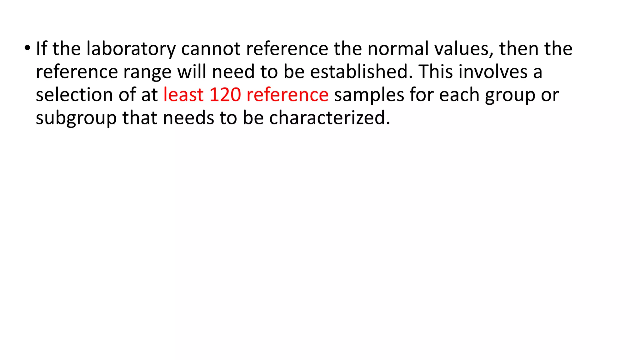 • If the laboratory cannot reference the normal values, then the
reference range will need to be established. This involves a
selection of at least 120 reference samples for each group or
subgroup that needs to be characterized.
 
