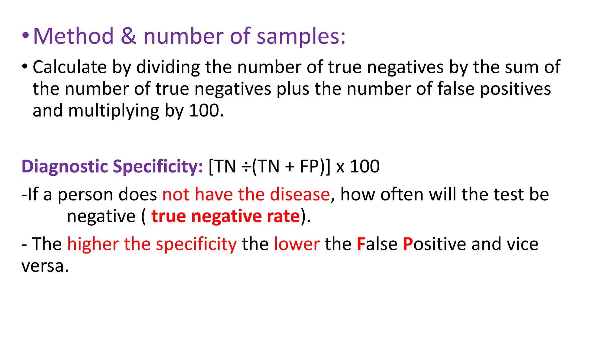 •Method & number of samples:
• Calculate by dividing the number of true negatives by the sum of
the number of true negatives plus the number of false positives
and multiplying by 100.
Diagnostic Specificity: [TN ÷(TN + FP)] x 100
-If a person does not have the disease, how often will the test be
negative ( true negative rate).
- The higher the specificity the lower the False Positive and vice
versa.
 