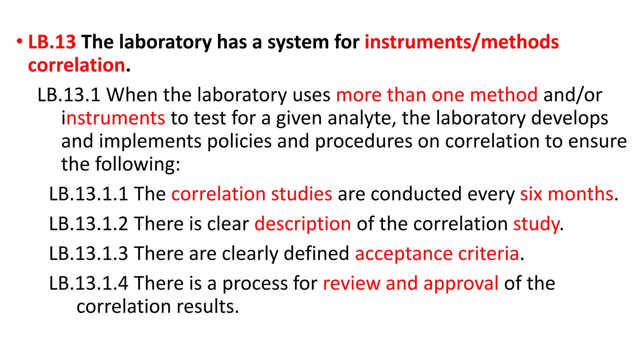 • LB.13 The laboratory has a system for instruments/methods
correlation.
LB.13.1 When the laboratory uses more than one method and/or
instruments to test for a given analyte, the laboratory develops
and implements policies and procedures on correlation to ensure
the following:
LB.13.1.1 The correlation studies are conducted every six months.
LB.13.1.2 There is clear description of the correlation study.
LB.13.1.3 There are clearly defined acceptance criteria.
LB.13.1.4 There is a process for review and approval of the
correlation results.
 