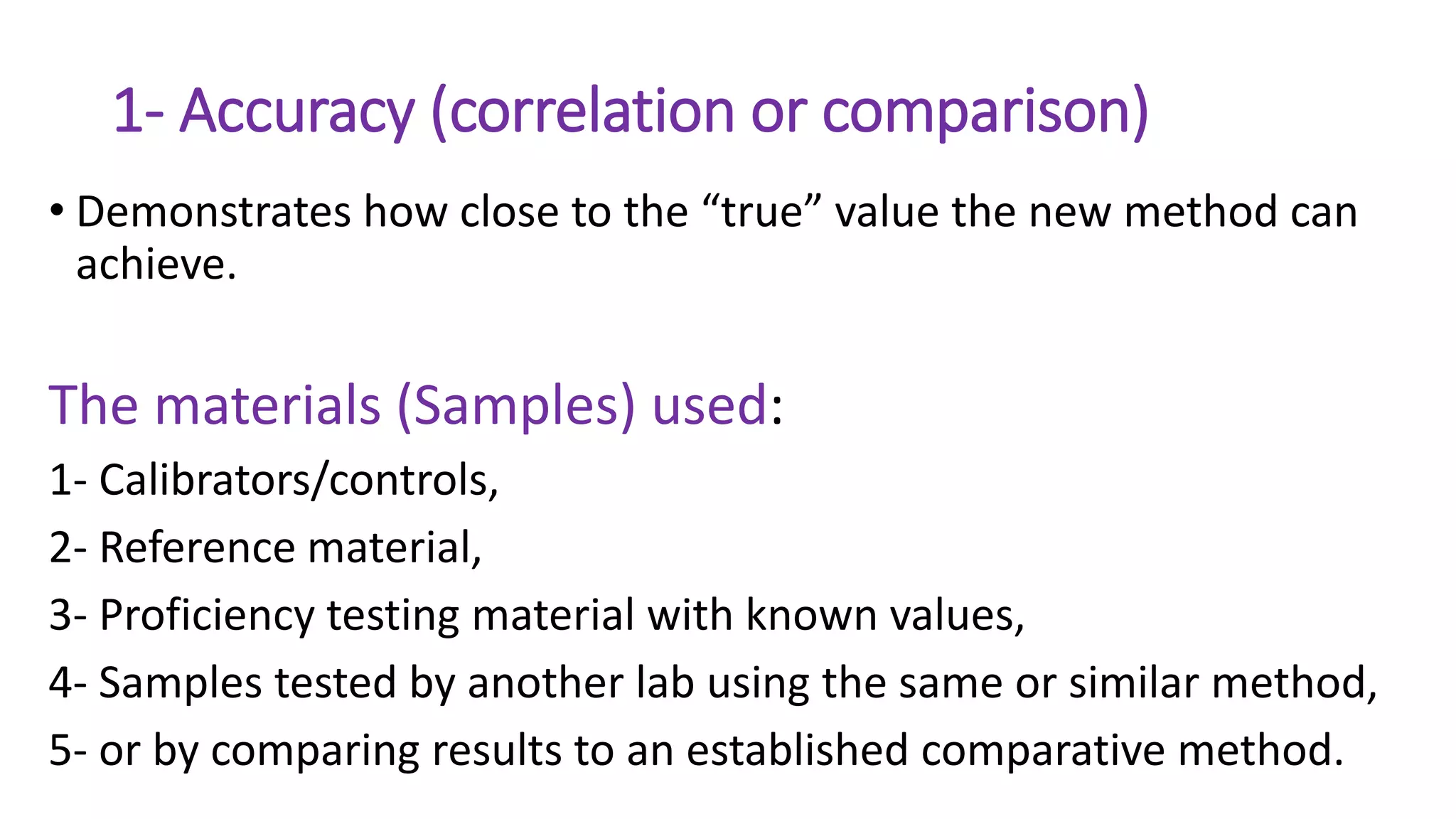 1- Accuracy (correlation or comparison)
• Demonstrates how close to the “true” value the new method can
achieve.
The materials (Samples) used:
1- Calibrators/controls,
2- Reference material,
3- Proficiency testing material with known values,
4- Samples tested by another lab using the same or similar method,
5- or by comparing results to an established comparative method.
 