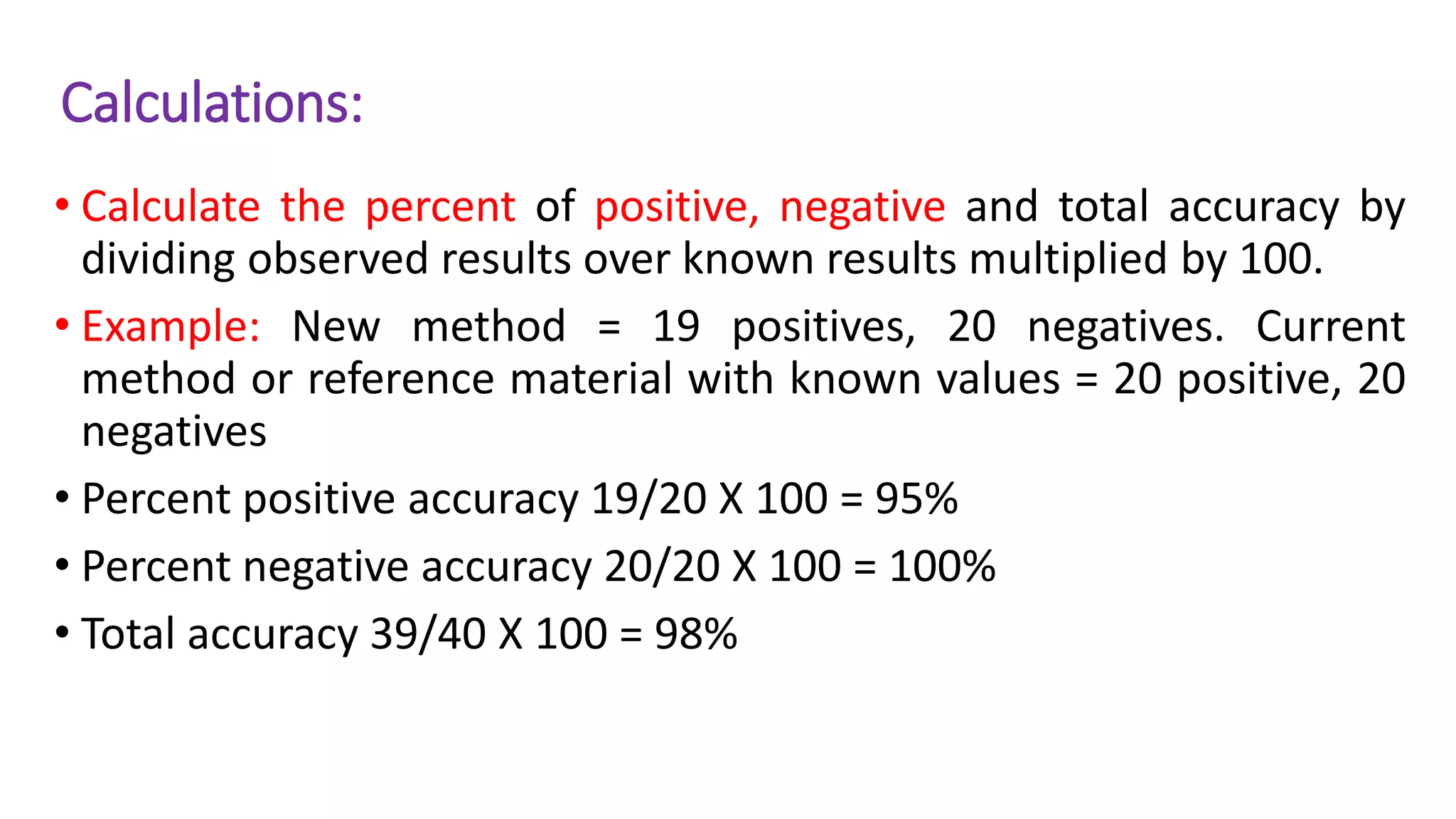 Calculations:
• Calculate the percent of positive, negative and total accuracy by
dividing observed results over known results multiplied by 100.
• Example: New method = 19 positives, 20 negatives. Current
method or reference material with known values = 20 positive, 20
negatives
• Percent positive accuracy 19/20 X 100 = 95%
• Percent negative accuracy 20/20 X 100 = 100%
• Total accuracy 39/40 X 100 = 98%
 