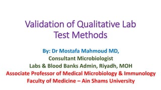 Validation of Qualitative Lab
Test Methods
By: Dr Mostafa Mahmoud MD,
Consultant Microbiologist
Labs & Blood Banks Admin, Riyadh, MOH
Associate Professor of Medical Microbiology & Immunology
Faculty of Medicine – Ain Shams University
 