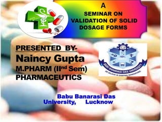 A
SEMINAR ON
VALIDATION OF SOLID
DOSAGE FORMS
Babu Banarasi Das
University, Lucknow
PRESENTED BY-
Naincy Gupta
M.PHARM (IInd Sem)
PHARMACEUTICS
 