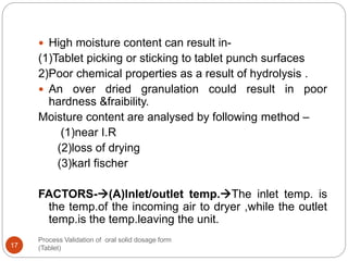 Process Validation of oral solid dosage form
(Tablet)17
 High moisture content can result in-
(1)Tablet picking or sticking to tablet punch surfaces
2)Poor chemical properties as a result of hydrolysis .
 An over dried granulation could result in poor
hardness &fraibility.
Moisture content are analysed by following method –
(1)near I.R
(2)loss of drying
(3)karl fischer
FACTORS-(A)Inlet/outlet temp.The inlet temp. is
the temp.of the incoming air to dryer ,while the outlet
temp.is the temp.leaving the unit.
 