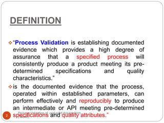 DEFINITION
Process Validation of oral solid dosage form
(Tablet)2
“Process Validation is establishing documented
evidence which provides a high degree of
assurance that a specified process will
consistently produce a product meeting its pre-
determined specifications and quality
characteristics.”
is the documented evidence that the process,
operated within established parameters, can
perform effectively and reproducibly to produce
an intermediate or API meeting pre-determined
specifications and quality attributes.”
 