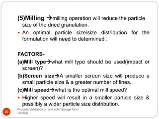 Process Validation of oral solid dosage form
(Tablet)20
(5)Milling milling operation will reduce the particle
size of the dried granulation.
 An optimal particle size/size distribution for the
formulation will need to determined .
FACTORS-
(a)Mill typewhat mill type should be used(impact or
screen)?
(b)Screen sizeA smaller screen size will produce a
small particle size & a greater number of fines.
(c)Mill speedwhat is the optimal mill speed?
 Higher speed will result in a smaller particle size &
possilbly a wider particle size distribution.
 