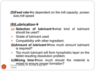Process Validation of oral solid dosage form
(Tablet)21
(D)Feed rateis dependent on the mill capacity ,screen
size,mill speed
(6)Lubrication
(a) Selection of lubricantwhat kind of lubricant
should be used?
 Grade of lubricant used
 Compatibility with other ingredient.
(b)Amount of lubricanthow much amount lubricant
is required?
 Too much lubricant will form hyrophobic layer on the
tablet resulting dissolution problem.
(c)Mixing timehow much should the material is
mixed to ensure proper formation?
 
