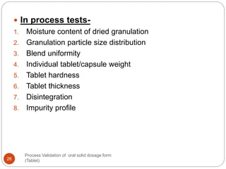 Process Validation of oral solid dosage form
(Tablet)26
 In process tests-
1. Moisture content of dried granulation
2. Granulation particle size distribution
3. Blend uniformity
4. Individual tablet/capsule weight
5. Tablet hardness
6. Tablet thickness
7. Disintegration
8. Impurity profile
 