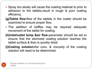 Process Validation of oral solid dosage form
(Tablet)29
 Spray too slowly will cause the coating material to prior to
adhesion to the tablets,result in rough & poor coating
efficiency.
(g)Tablet flow-flow of the tablets in the coater should be
examined to ensure proper flow.
 The addition of baffles may be required adequate
movement of the tablet for coating.
(h)inlet/outlet temp &air flow-parameter should be set to
ensure that the atomized coating solution reaches the
tablet surface & then is quickly dried.
(i)Coating solution-the conc. & viscosity of the coating
solution will need to be determined.
 