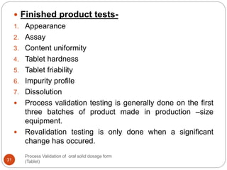 Process Validation of oral solid dosage form
(Tablet)31
 Finished product tests-
1. Appearance
2. Assay
3. Content uniformity
4. Tablet hardness
5. Tablet friability
6. Impurity profile
7. Dissolution
 Process validation testing is generally done on the first
three batches of product made in production –size
equipment.
 Revalidation testing is only done when a significant
change has occured.
 