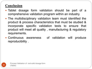 Process Validation of oral solid dosage form
(Tablet)32
Conclusion
 Tablet dosage form validation should be part of a
comprehensive validation program within an industry.
 The multidisciplinary validation team must identified the
product & process characteristics that must be studied &
incorporate specific validation tests to ensure that
product will meet all quality , manufacturing & regulatory
requirements.
 Continuous awareness of validation will produce
reproducibility .
 