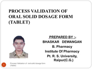Process Validation of oral solid dosage form
(Tablet)1
PROCESS VALIDATION OF
ORAL SOLID DOSAGE FORM
(TABLET)
PREPARED BY :-
BHASKAR DEWANGAN
B. Pharmacy
Institute Of Pharmacy
Pt. R. S. University,
Raipur(C.G.)
 