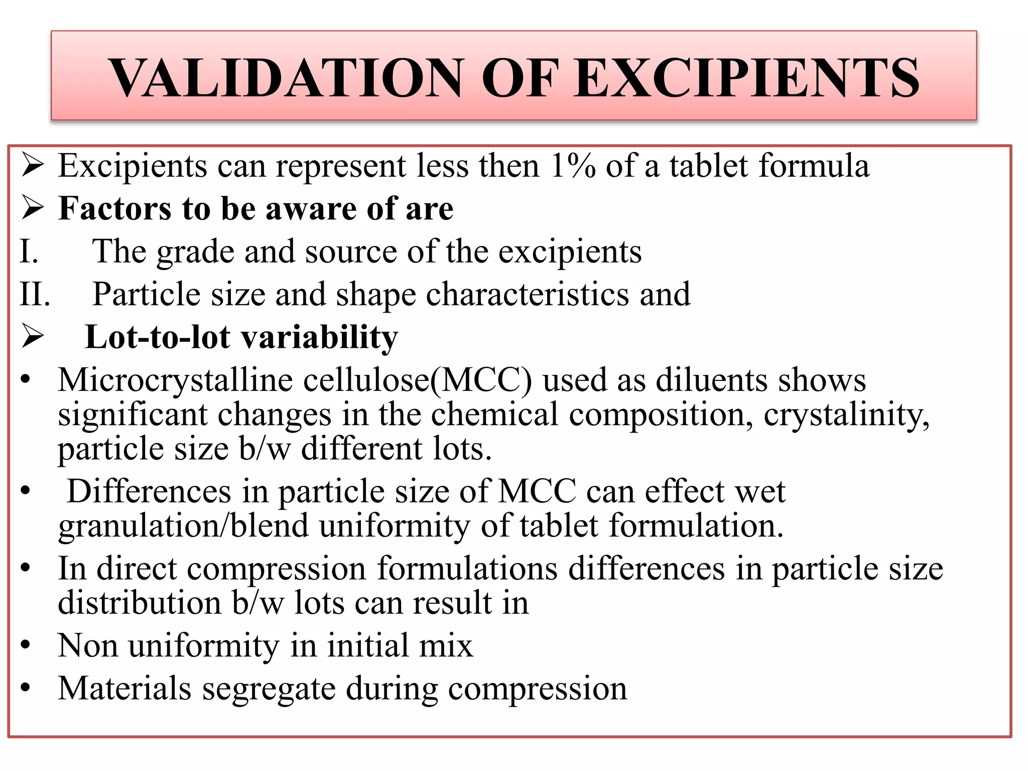 VALIDATION OF EXCIPIENTS
 Excipients can represent less then 1% of a tablet formula
 Factors to be aware of are
I. The grade and source of the excipients
II. Particle size and shape characteristics and
 Lot-to-lot variability
• Microcrystalline cellulose(MCC) used as diluents shows
significant changes in the chemical composition, crystalinity,
particle size b/w different lots.
• Differences in particle size of MCC can effect wet
granulation/blend uniformity of tablet formulation.
• In direct compression formulations differences in particle size
distribution b/w lots can result in
• Non uniformity in initial mix
• Materials segregate during compression
 
