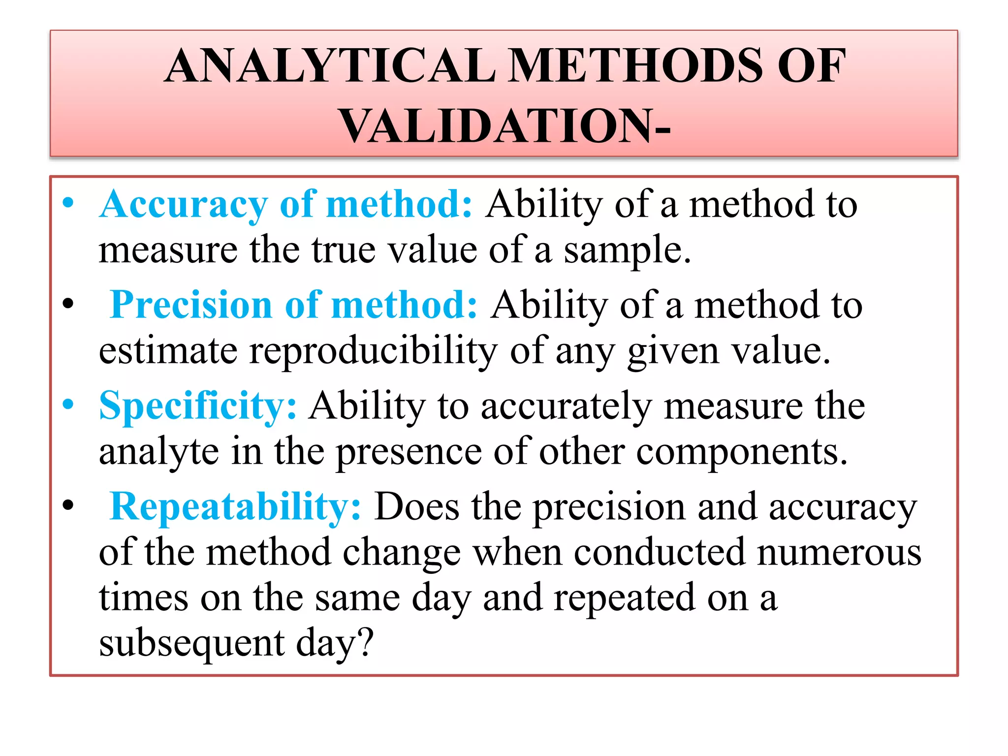 ANALYTICAL METHODS OF
VALIDATION-
• Accuracy of method: Ability of a method to
measure the true value of a sample.
• Precision of method: Ability of a method to
estimate reproducibility of any given value.
• Specificity: Ability to accurately measure the
analyte in the presence of other components.
• Repeatability: Does the precision and accuracy
of the method change when conducted numerous
times on the same day and repeated on a
subsequent day?
 