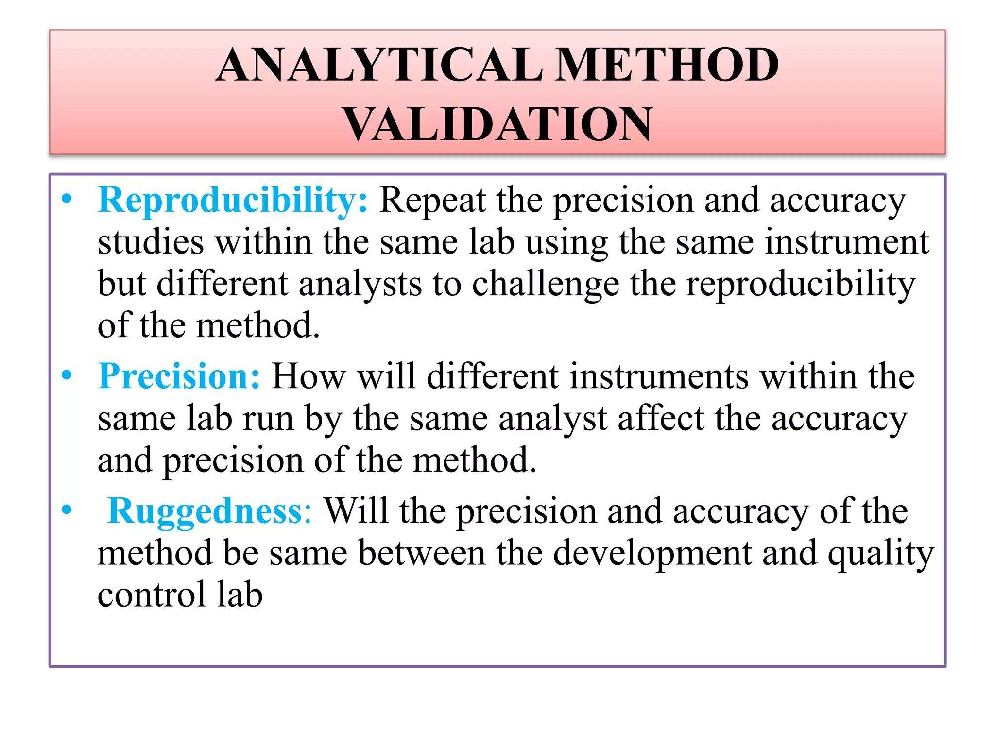 ANALYTICAL METHOD
VALIDATION
• Reproducibility: Repeat the precision and accuracy
studies within the same lab using the same instrument
but different analysts to challenge the reproducibility
of the method.
• Precision: How will different instruments within the
same lab run by the same analyst affect the accuracy
and precision of the method.
• Ruggedness: Will the precision and accuracy of the
method be same between the development and quality
control lab
 