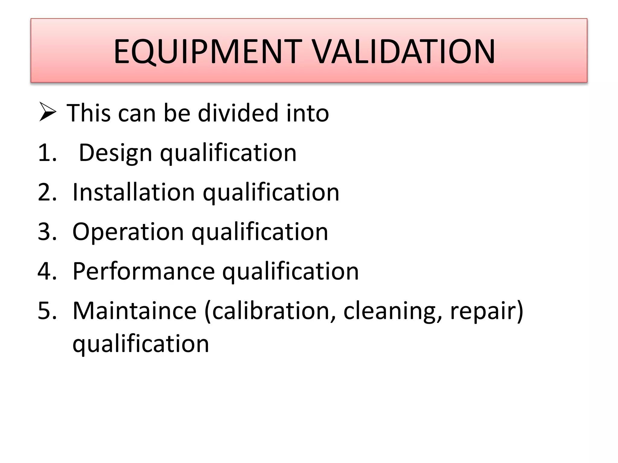 EQUIPMENT VALIDATION
 This can be divided into
1. Design qualification
2. Installation qualification
3. Operation qualification
4. Performance qualification
5. Maintaince (calibration, cleaning, repair)
qualification
 